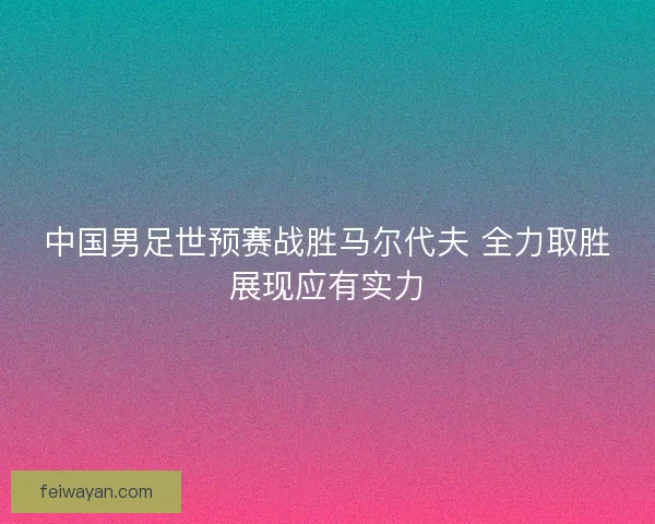 中国男足世预赛战胜马尔代夫 全力取胜展现应有实力