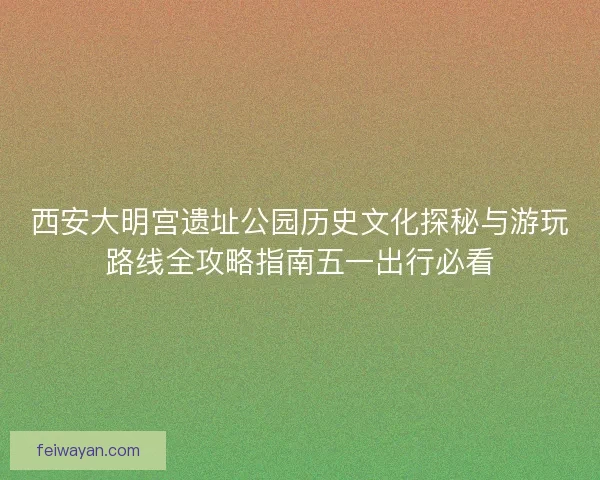 西安大明宫遗址公园历史文化探秘与游玩路线全攻略指南五一出行必看