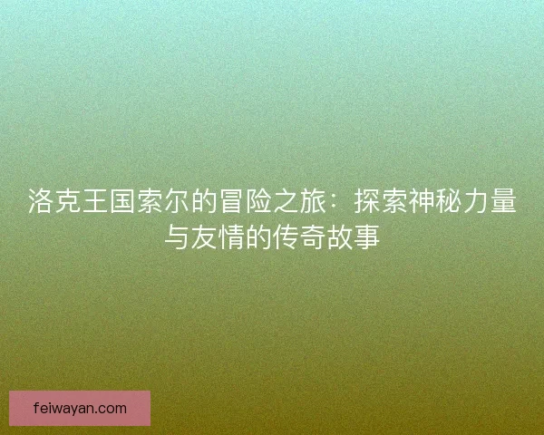洛克王国索尔的冒险之旅：探索神秘力量与友情的传奇故事