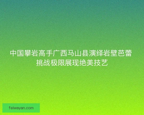 中国攀岩高手广西马山县演绎岩壁芭蕾 挑战极限展现绝美技艺