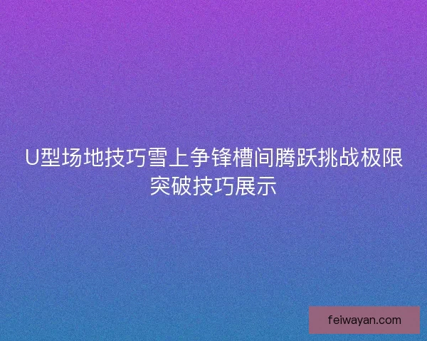 U型场地技巧雪上争锋槽间腾跃挑战极限突破技巧展示