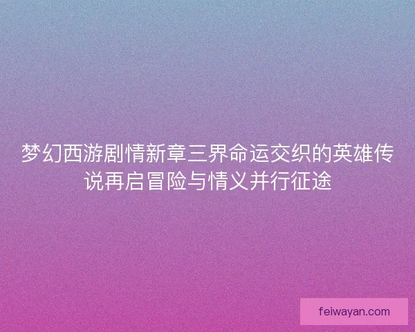 梦幻西游剧情新章三界命运交织的英雄传说再启冒险与情义并行征途