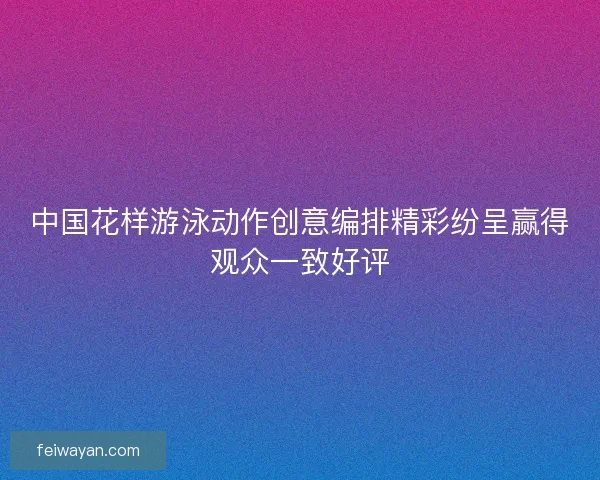 中国花样游泳动作创意编排精彩纷呈赢得观众一致好评